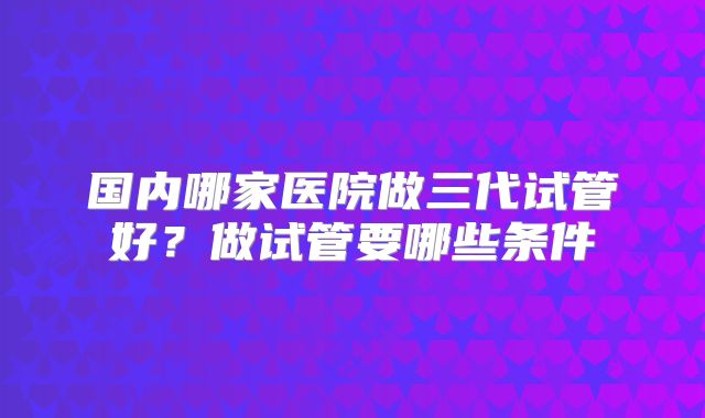 国内哪家医院做三代试管好?做试管要哪些条件