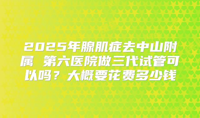 2025年腺肌症去中山附属 第六医院做三代试管可以吗？大概要花费多少钱
