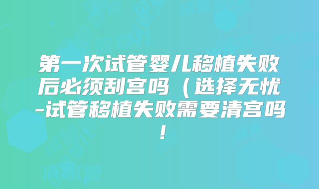 第一次试管婴儿移植失败后必须刮宫吗（选择无忧-试管移植失败需要清宫吗！