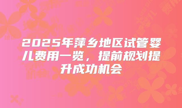 2025年萍乡地区试管婴儿费用一览，提前规划提升成功机会