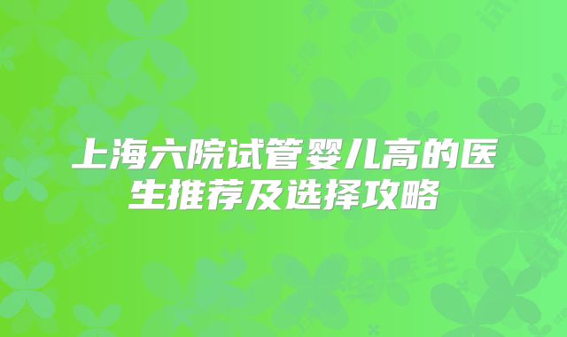 上海六院试管婴儿高的医生推荐及选择攻略