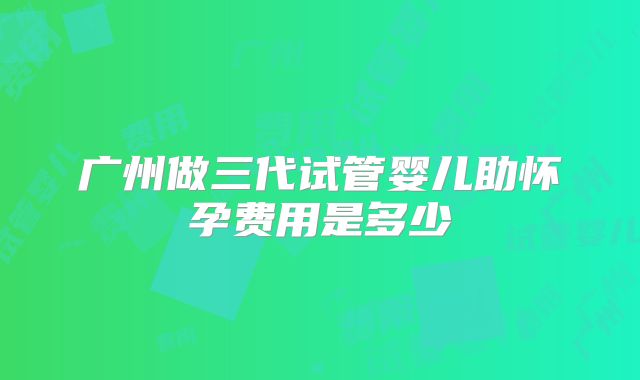 广州做三代试管婴儿助怀孕费用是多少