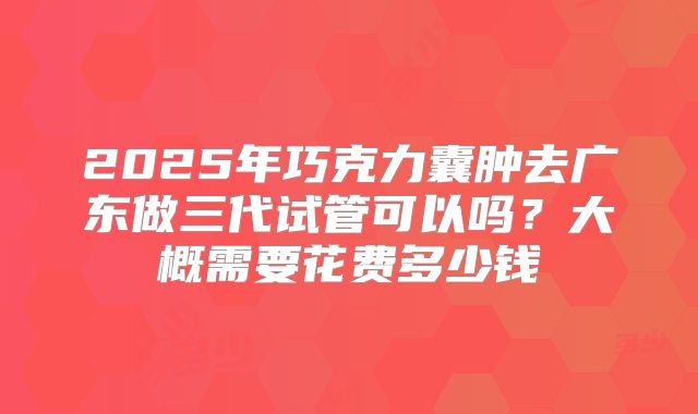 2025年巧克力囊肿去广东做三代试管可以吗?大概需要花费多少钱