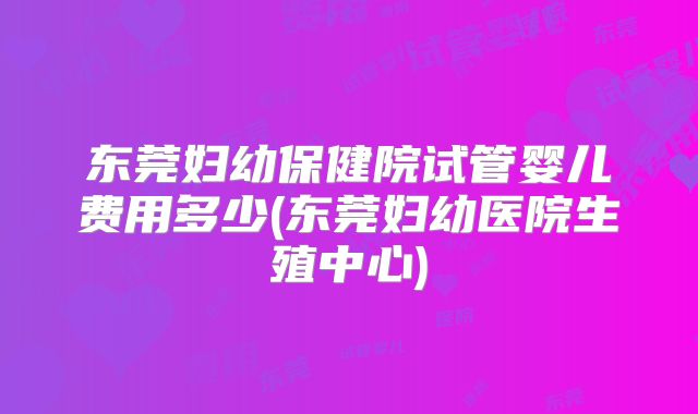 东莞妇幼保健院试管婴儿费用多少(东莞妇幼医院生殖中心)