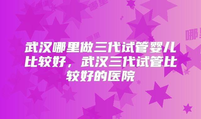 武汉哪里做三代试管婴儿比较好，武汉三代试管比较好的医院