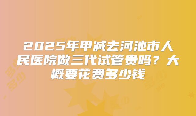 2025年甲减去河池市人民医院做三代试管贵吗?大概要花费多少钱