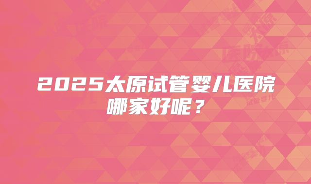 2025太原试管婴儿医院哪家好呢？