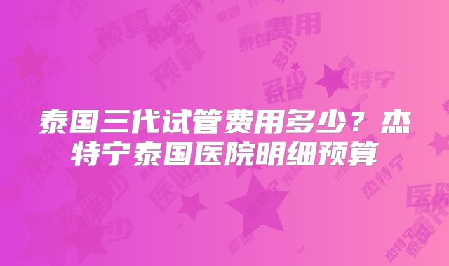 泰国三代试管费用多少？杰特宁泰国医院明细预算