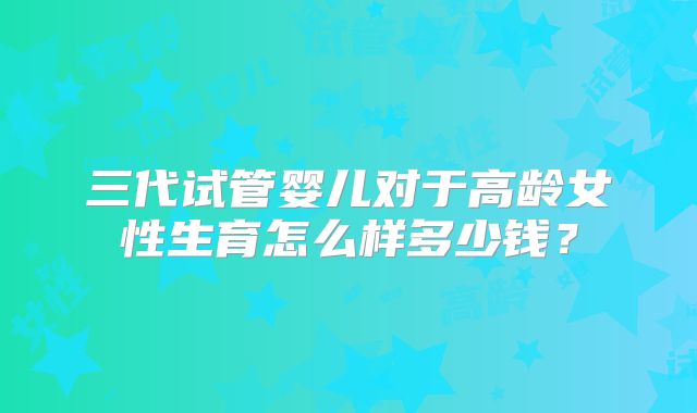 三代试管婴儿对于高龄女性生育怎么样多少钱?