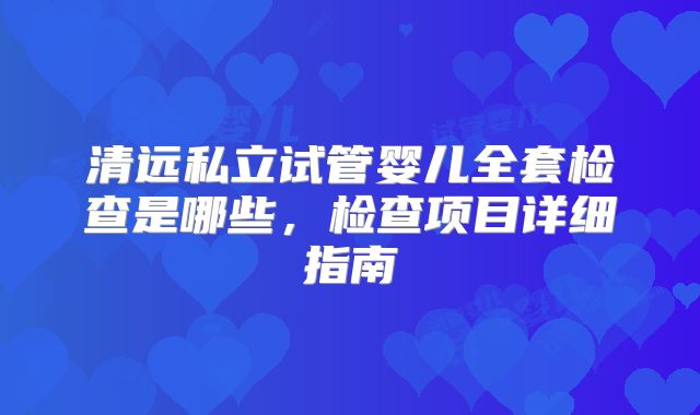 清远私立试管婴儿全套检查是哪些,检查项目详细指南