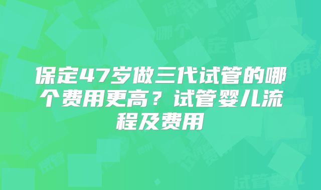 保定47岁做三代试管的哪个费用更高?试管婴儿流程及费用