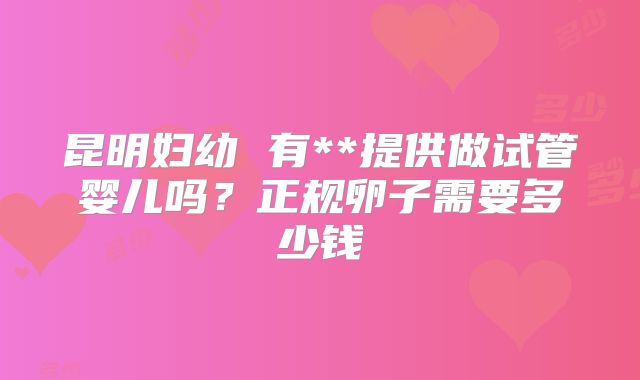 昆明妇幼 有**提供做试管婴儿吗？正规卵子需要多少钱