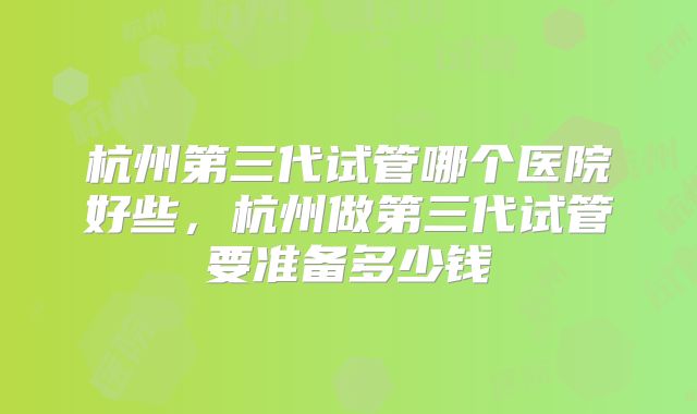 杭州第三代试管哪个医院好些,杭州做第三代试管要准备多少钱