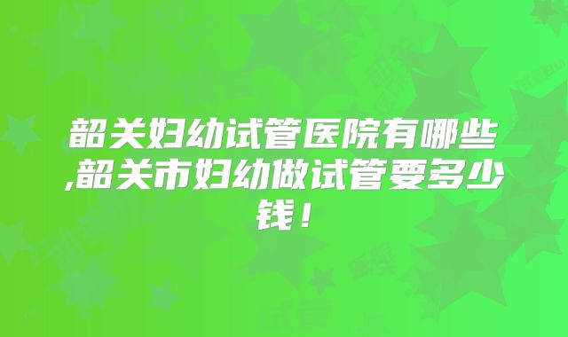 韶关妇幼试管医院有哪些,韶关市妇幼做试管要多少钱！