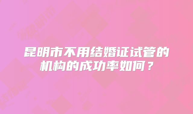 昆明市不用结婚证试管的机构的成功率如何？