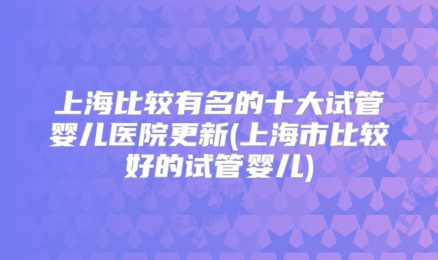 上海比较有名的十大试管婴儿医院更新(上海市比较好的试管婴儿)