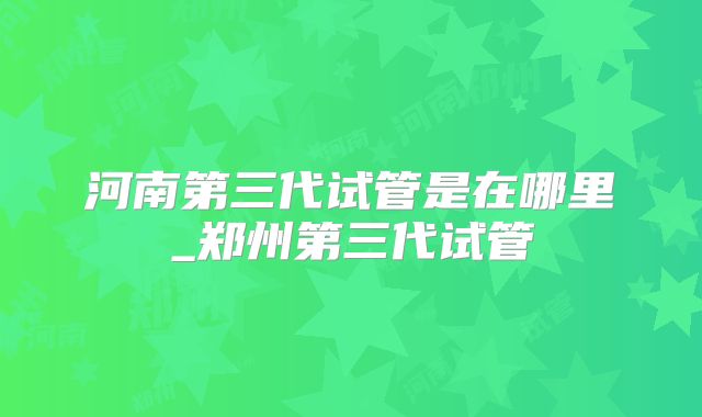 河南第三代试管是在哪里_郑州第三代试管