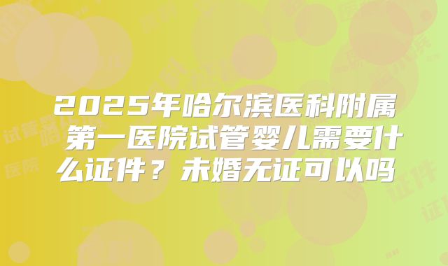 2025年哈尔滨医科附属 第一医院试管婴儿需要什么证件?未婚无证可以吗