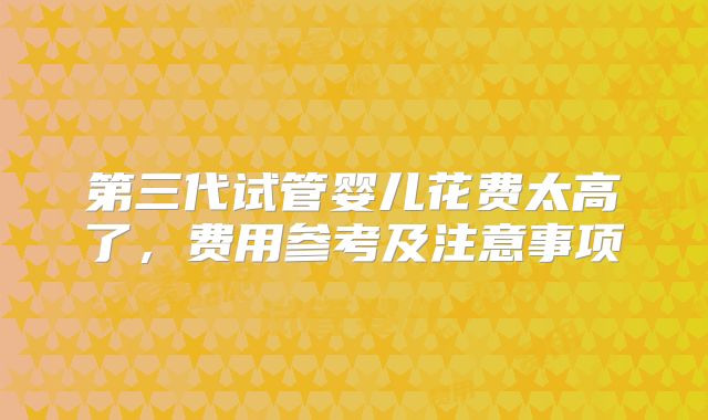 第三代试管婴儿花费太高了，费用参考及注意事项
