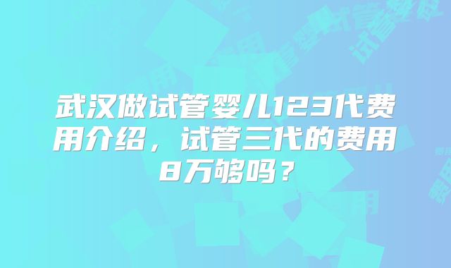 武汉做试管婴儿123代费用介绍,试管三代的费用8万够吗?