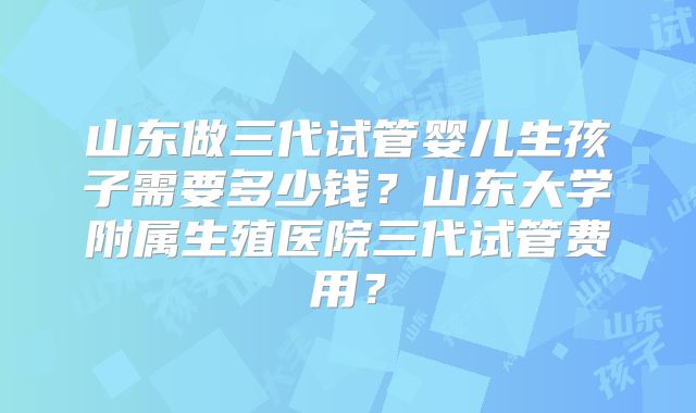 山东做三代试管婴儿生孩子需要多少钱？山东大学附属生殖医院三代试管费用？