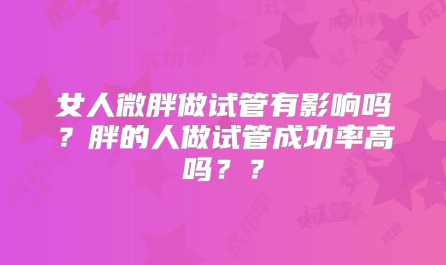 女人微胖做试管有影响吗？胖的人做试管成功率高吗？？