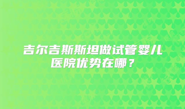 吉尔吉斯斯坦做试管婴儿医院优势在哪？