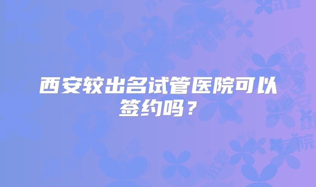 西安较出名试管医院可以签约吗？