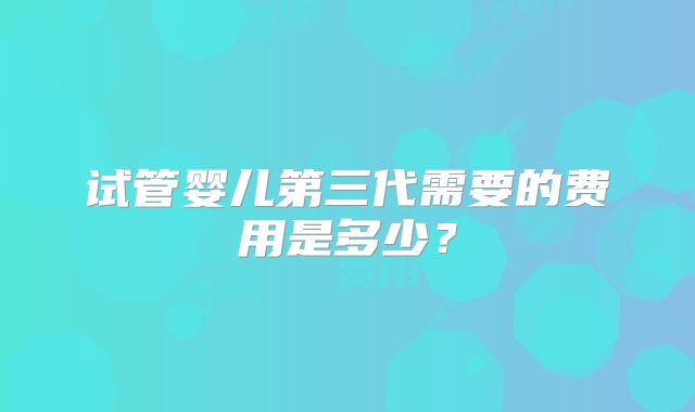 试管婴儿第三代需要的费用是多少?