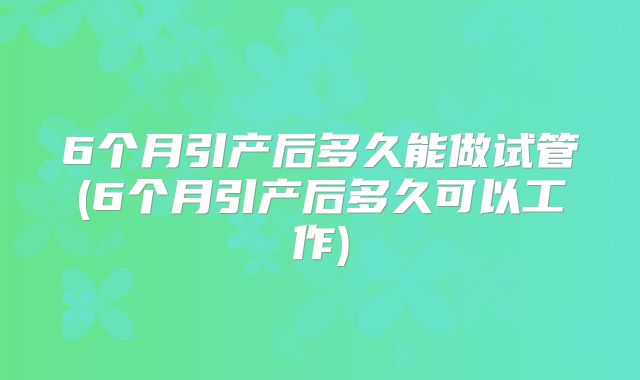 6个月引产后多久能做试管(6个月引产后多久可以工作)