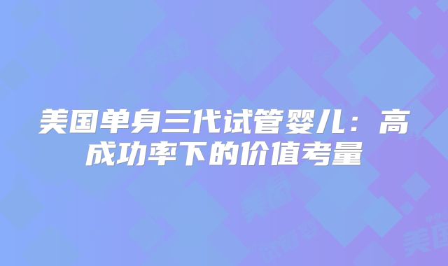 美国单身三代试管婴儿：高成功率下的价值考量