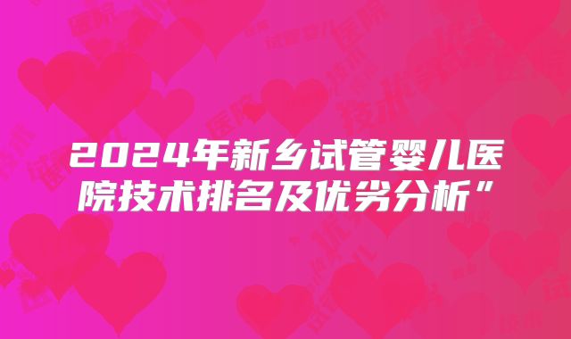 2024年新乡试管婴儿医院技术排名及优劣分析”