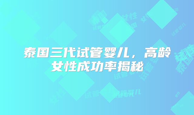 泰国三代试管婴儿，高龄女性成功率揭秘