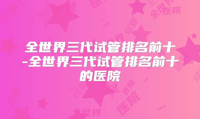 全世界三代试管排名前十-全世界三代试管排名前十的医院