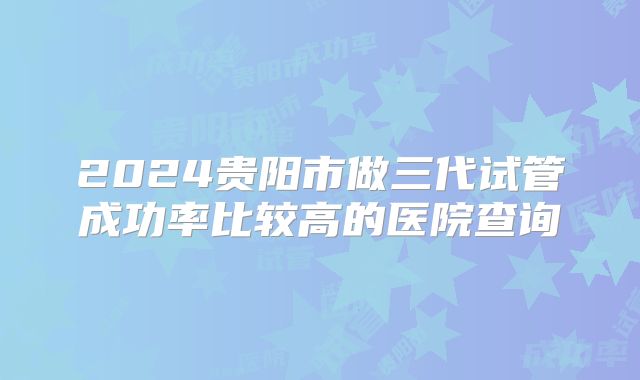 2024贵阳市做三代试管成功率比较高的医院查询