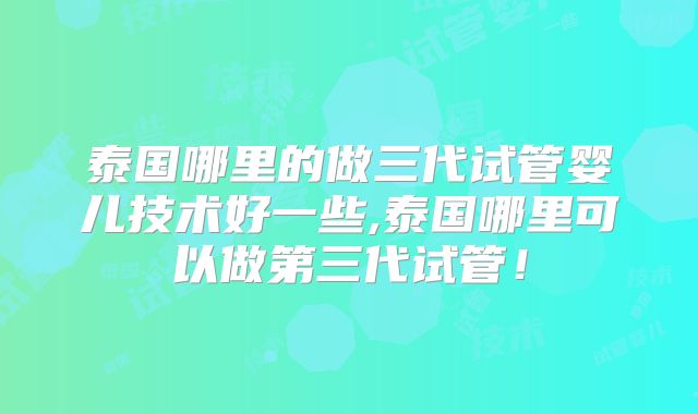 泰国哪里的做三代试管婴儿技术好一些,泰国哪里可以做第三代试管!