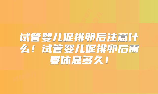 试管婴儿促排卵后注意什么！试管婴儿促排卵后需要休息多久！
