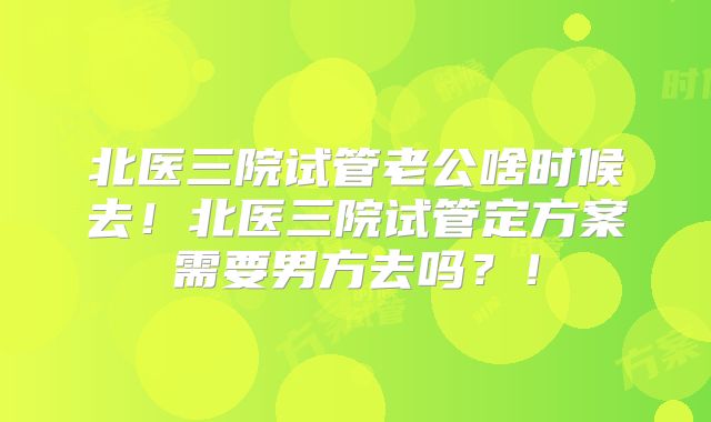 北医三院试管老公啥时候去！北医三院试管定方案需要男方去吗？！