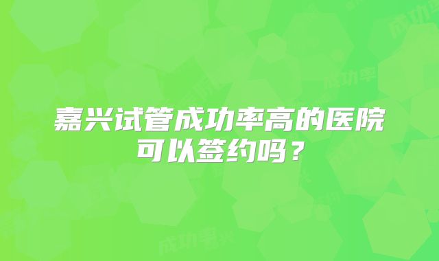 嘉兴试管成功率高的医院可以签约吗？