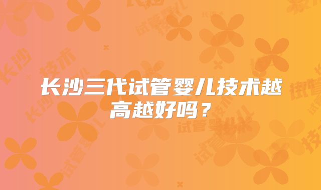 长沙三代试管婴儿技术越高越好吗？