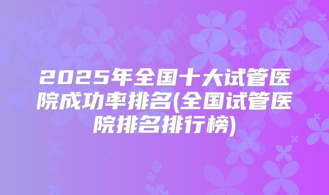 2025年全国十大试管医院成功率排名(全国试管医院排名排行榜)