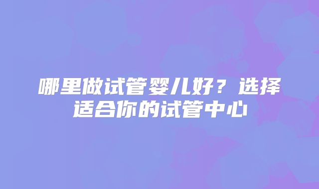 哪里做试管婴儿好?选择适合你的试管中心