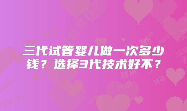 三代试管婴儿做一次多少钱?选择3代技术好不?