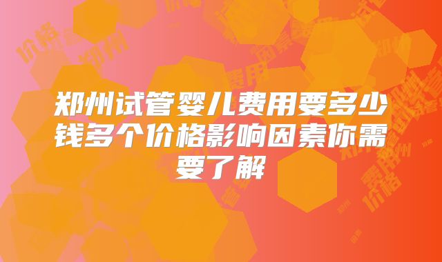 郑州试管婴儿费用要多少钱多个价格影响因素你需要了解