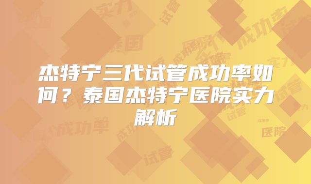 杰特宁三代试管成功率如何？泰国杰特宁医院实力解析