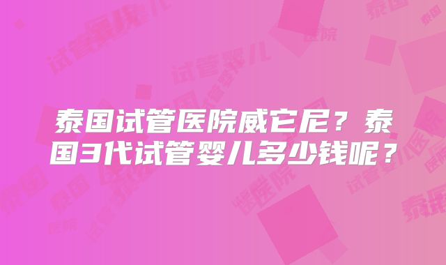 泰国试管医院威它尼？泰国3代试管婴儿多少钱呢？