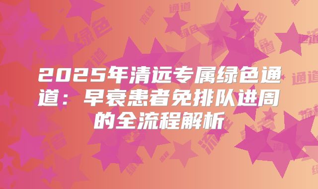2025年清远专属绿色通道：早衰患者免排队进周的全流程解析