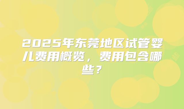 2025年东莞地区试管婴儿费用概览,费用包含哪些?