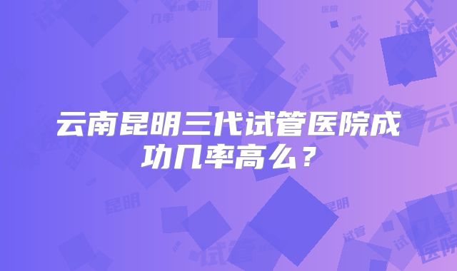 云南昆明三代试管医院成功几率高么？
