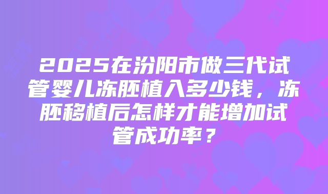 2025在汾阳市做三代试管婴儿冻胚植入多少钱,冻胚移植后怎样才能增加试管成功率?
